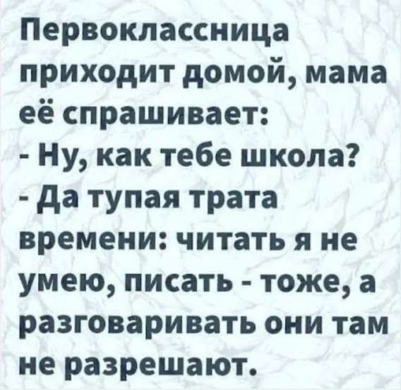 Первоклассница приходит домой, мама её спрашивает: - Ну, как тебе школа? - Да тупая трата времени: читать я не умею, писать - тоже, а разговаривать они там не разрешают.