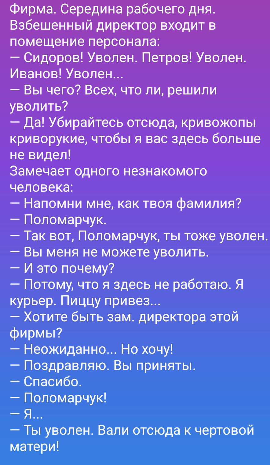 Фирма. Середина рабочего дня. Взбешенный директор входит в помещение персонала: – Сидоров! Уволен. Петров! Уволен. Иванов! Уволен... – Вы чего? Всех, что ли, решили уволить? – Да! Убирайтесь отсюда, кривожопые, чтобы я вас здесь больше не видел! Замечает одного незнакомого человека: – Напомни мне, как твоя фамилия? – Поломарчук. – Так вот,