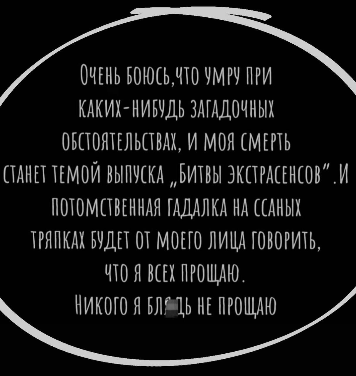 ОЧЕНЬ БОЮСЬ, ЧТО УМРУ ПРИ КАКИХ-НИБУДЬ ЗАГАДОЧНЫХ ОБСТОЯТЕЛЬСТВАХ, И МОЯ СМЕРТЬ СТАНЕТ ТЕМОЙ ВЫПУСКА „БИТВЫ ЭКСТРАСЕНСОВ“. И ПОТОМСТВЕННАЯ ГАДАЛКА НА ССАНЫХ ТРЯПКАХ БУДЕТ ОТ МОЕГО ЛИЦА ГОВОРИТЬ, ЧТО Я ВСЕХ ПРОЩАЮ. НИКОГО Я БЛЯДЬ НЕ ПРОЩАЮ
