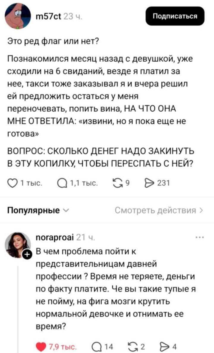 Это ред флаг или нет?
Познакомился месяц назад с девушкой, уже сходили на 6 свиданий, везде я платил за нее, такси тоже заказывал я и вчера решил ей предложить остаться у меня переночевать, попить вина, НА ЧТО ОНА МНЕ ОТВЕТИЛА: «извини, но я пока еще не готова»
ВОПРОС: СКОЛЬКО ДЕНЕГ НАДО ЗАКИНУТЬ В ЭТУ КОПИЛКУ, ЧТОБЫ ПЕРЕСПАТЬ С НЕЙ?
1 тыс. 1,1