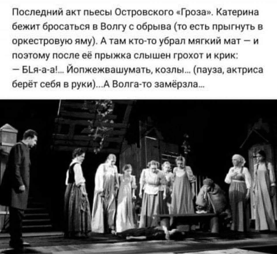 Последний акт пьесы Островского «Гроза». Катерина бежит бросаться в Волгу с обрыва (то есть прыгнуть в оркестровую яму). А там кто-то убрал мягкий мат – и поэтому после её прыжка слышен грохот и крик: – БЛя-а-а!... Йопжежвашумать, козлы... (пауза, актриса берёт себя в руки)...А Волга-то замёрзла...