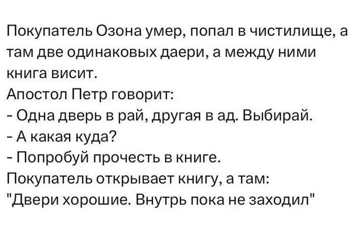 Покупатель Озона умер, попал в чистилище, а там две одинаковых двери, а между ними книга висит. Апостол Петр говорит: - Одна дверь в рай, другая в ад. Выбирай. - А какая куда? - Попробуй прочесть в книге. Покупатель открывает книгу, а там: 