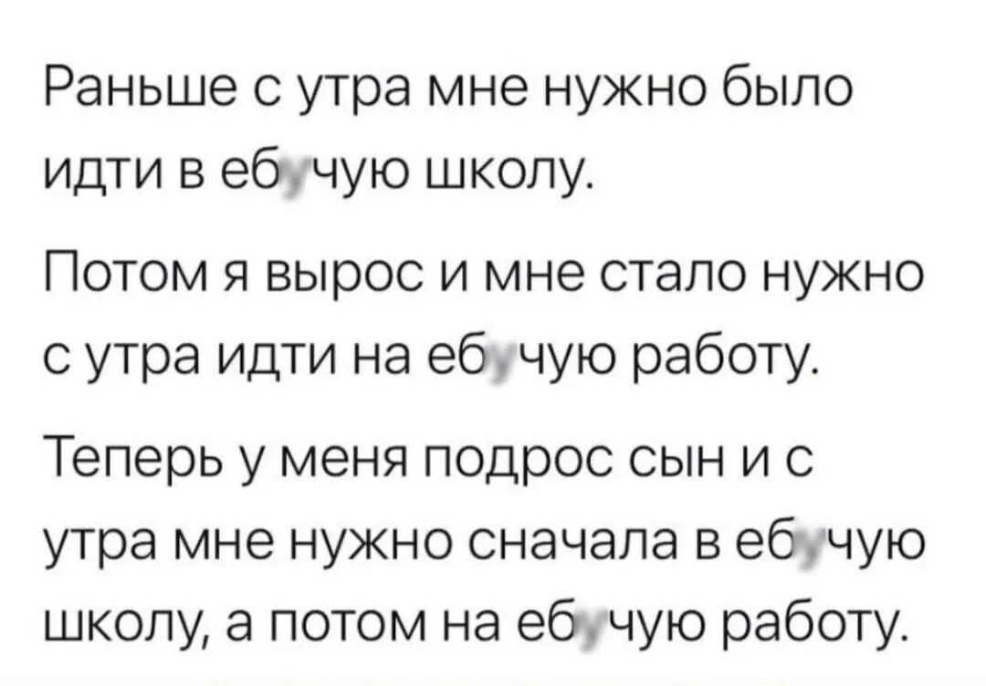 Раньше с утра мне нужно было идти в еб****ю школу. Потом я вырос и мне стало нужно с утра идти на еб****ю работу. Теперь у меня подрос сын и с утра мне нужно сначала в еб****ю школу, а потом на еб****ю работу.