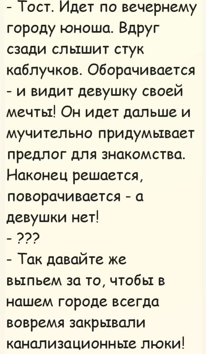 - Тост. Идет по вечернему городу юноша. Вдруг сзади слышит стук каблучков. Оборачивается - и видит девушку своей мечты! Он идет дальше и мучительно придумывает предлог для знакомства. Наконец решается, поворачивается - а девушки нет! - ??? - Так давайте же выпьем за то, чтобы в нашем городе всегда вовремя закрывали канализационные люки!