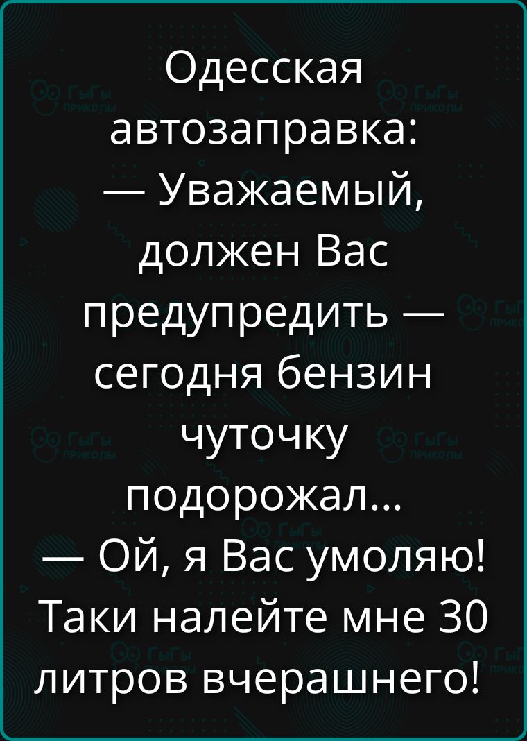 Одесская автозаправка: — Уважаемый, должен Вас предупредить — сегодня бензин чуточку подорожал... — Ой, я Вас умоляю! Таки налейте мне 30 литров вчерашнего!
