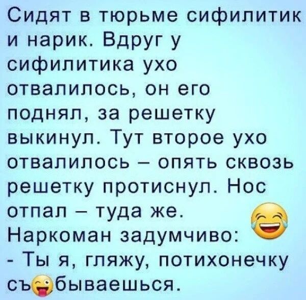 Сидят в тюрьме сифилитик и нарик. Вдруг у сифилитика ухо отвалилось, он его поднял, за решетку выкинул. Тут второе ухо отвалилось – опять сквозь решетку протиснул. Нос отпал – туда же. Наркоман задумчиво: - Ты я, гляжу, потихонечку съебываешься.
