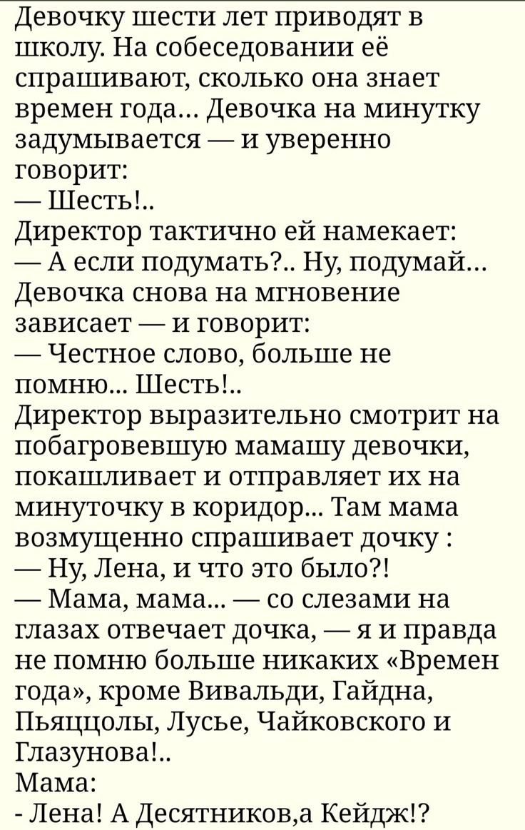 Девочку шести лет приводят в школу. На собеседовании её спрашивают, сколько она знает времен года... Девочка на минутку задумывается — и уверенно говорит: — Шесть!.. Директор тактично ей намекает: — А если подумать?.. Ну, подумай... Девочка снова на мгновение зависает — и говорит: — Честное слово, больше не помню... Шесть!.. Директор выразительно