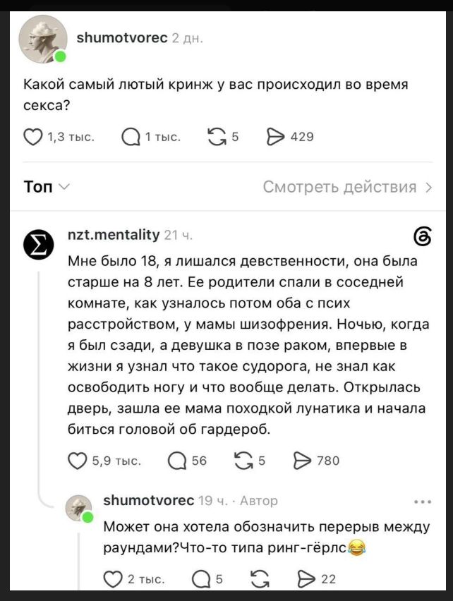 shumotvorec 2 дн. Какой самый лютый кринж у вас происходил во время секса? 1,3 тыс. 1 тыс. 5 429 Топ Смотреть действия nzt.mentality 21 ч. Мне было 18, я лишался девственности, она была старше на 8 лет. Ее родители спали в соседней комнате, как узналось потом оба с псих расстройством, у мамы шизофрения. Ночью, когда я был сзади, а девушка в позе