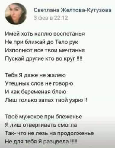 Светлана Желтова-Кутузова 3 фев в 22:12 Имей хоть каплю воспатанья Не при ближай до Тело рук Изполняют все твои мечтанья Пускай другие кто во круг !!!! Тебя Я даже не жалею Утешных слов не говорю И как беременная блею Лиш только запах твой узрю !! Твоё мужское при блеженье Я лиш отвергивать смогла Так- что не лезь на продолженье Не для тебя Я