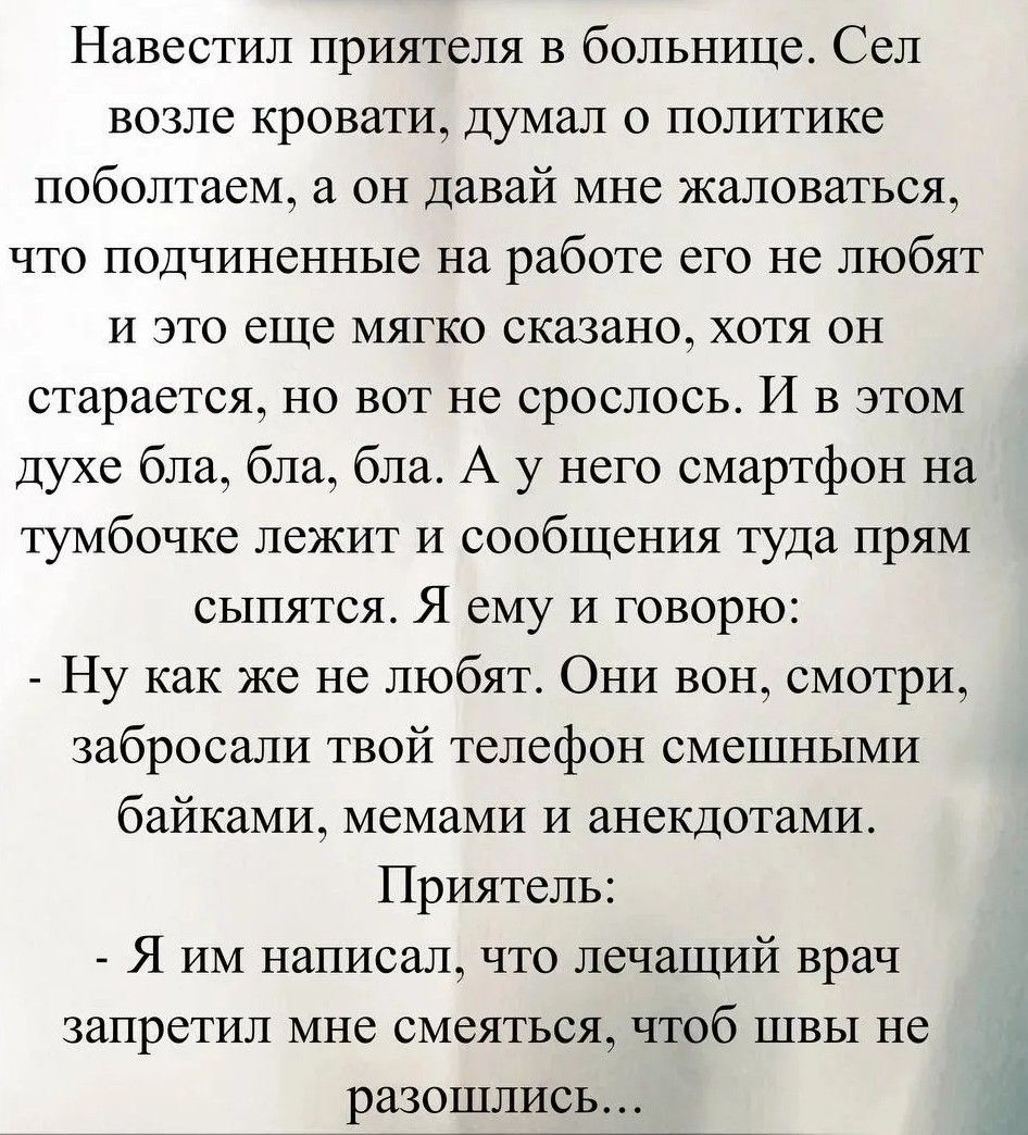 Навестил приятеля в больнице. Сел возле кровати, думал о политике поболтаем, а он давай мне жаловаться, что подчиненные на работе его не любят и это еще мягко сказано, хотя он старается, но вот не срослось. И в этом духе бла, бла, бла. А у него смартфон на тумбочке лежит и сообщения туда прям сыпятся. Я ему и говорю:
- Ну как же не любят. Они вон,