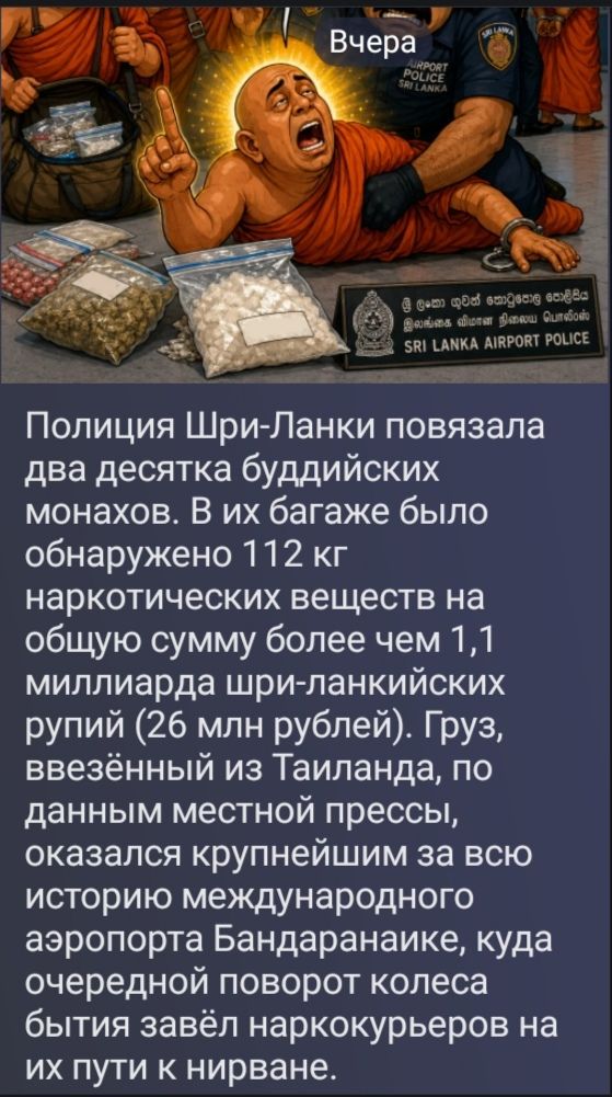 Вчера AIRPORT POLICE SRI LANKA Полиция Шри-Ланки повязала два десятка буддийских монахов. В их багаже было обнаружено 112 кг наркотических веществ на общую сумму более чем 1,1 миллиарда шри-ланкийских рупий (26 млн рублей). Груз, ввезённый из Таиланда, по данным местной прессы, оказался крупнейшим за всю историю международного аэропорта