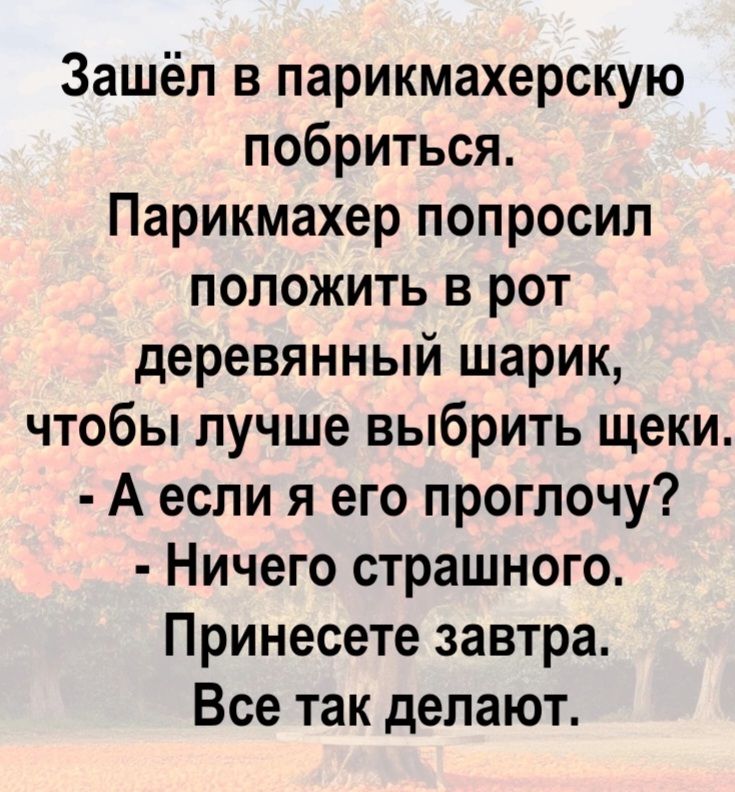 Зашёл в парикмахерскую побриться. Парикмахер попросил положить в рот деревянный шарик, чтобы лучше выбрить щеки. - А если я его проглочу? - Ничего страшного. Принесете завтра. Все так делают.