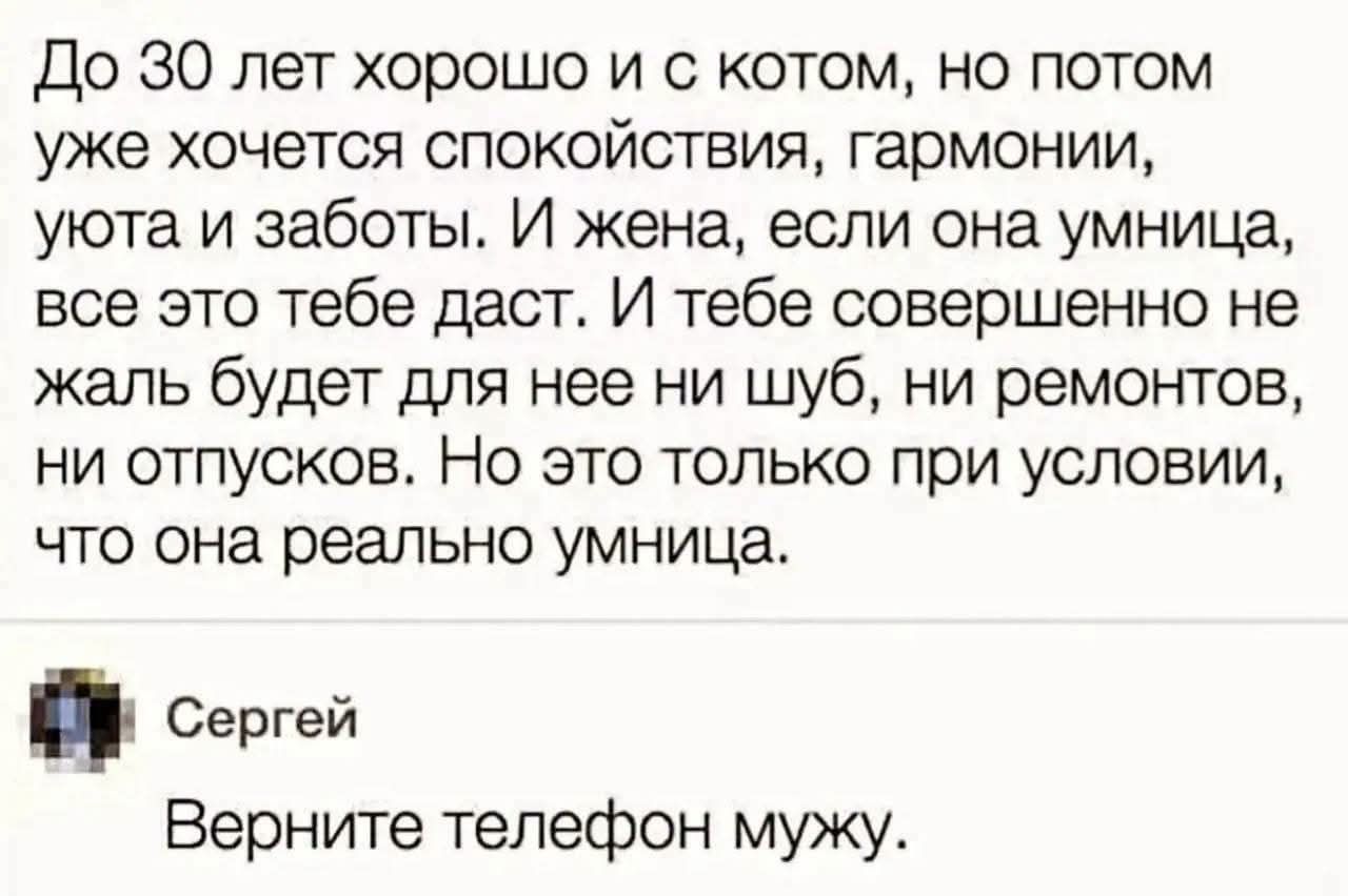До 30 лет хорошо и с котом, но потом уже хочется спокойствия, гармонии, уюта и заботы. И жена, если она умница, все это тебе даст. И тебе совершенно не жаль будет для нее ни шуб, ни ремонтов, ни отпусков. Но это только при условии, что она реально умница. Сергей. Верните телефон мужу.
