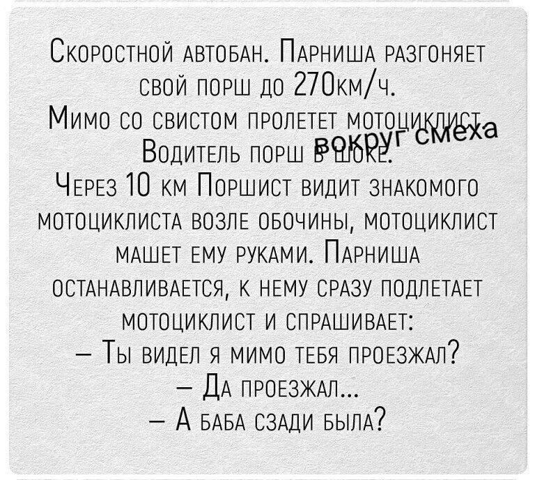 Скоростной автобан. Парниша разгоняет свой порш до 270км/ч. Мимо со свистом пролетел мотоциклист. Водитель порш в шоке. Через 10 км Поршист видит знакомого мотоциклиста возле обочины, мотоциклист машет ему руками. Парниша останавливается, к нему сразу подлетает мотоциклист и спрашивает: – Ты видел я мимо тебя проезжал? – Да проезжал... – А баба