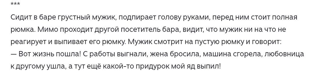 Сидит в баре грустный мужик, подпирает голову руками, перед ним стоит полная рюмка. Мимо проходит другой посетитель бара, видит, что мужик ни на что не реагирует и выпивает его рюмку. Мужик смотрит на пустую рюмку и говорит: — Вот жизнь пошла! С работы выгнали, жена бросила, машина сгорела, любовница к другому ушла, а тут ещё какой-то придурок мой