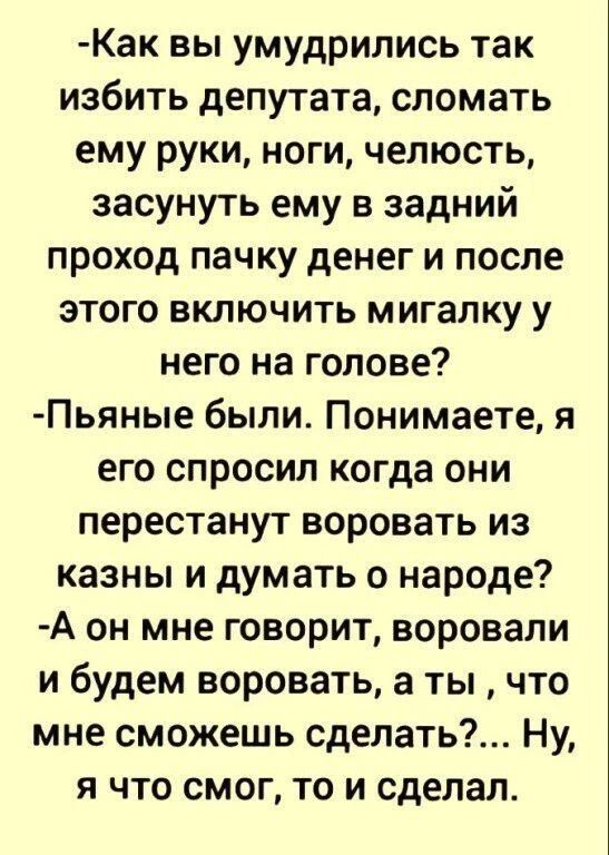 -Как вы умудрились так избить депутата, сломать ему руки, ноги, челюсть, засунуть ему в задний проход пачку денег и после этого включить мигалку у него на голове? -Пьяные были. Понимаете, я его спросил когда они перестанут воровать из казны и думать о народе? -А он мне говорит, воровали и будем воровать, а ты , что мне сможешь сделать?... Ну, я