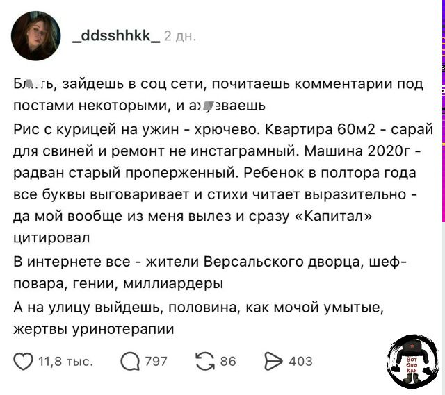 Бл..гь, зайдешь в соц сети, почитаешь комментарии под постами некоторыми, и ахуеваешь. Рис с курицей на ужин - хрючево. Квартира 60м2 - сарай для свиней и ремонт не инстаграмный. Машина 2020г - радван старый проперженный. Ребенок в полтора года все буквы выговаривает и стихи читает выразительно - да мой вообще из меня вылез и сразу «Капитал»