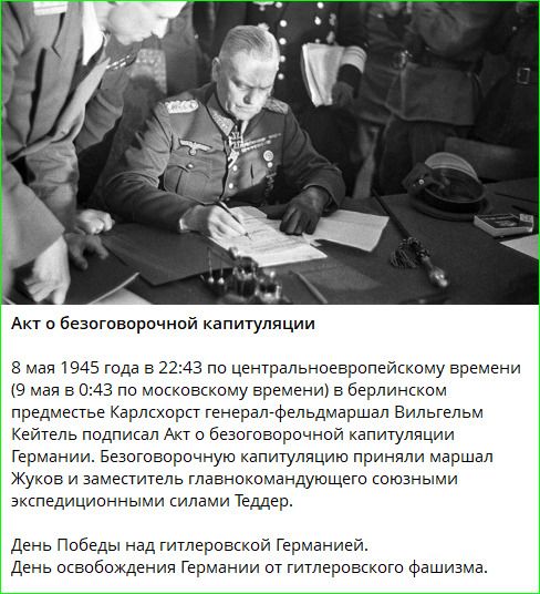 Акт о безоговорочной капитуляции 8 мая 1945 года в 22:43 по центральноевропейскому времени (9 мая в 0:43 по московскому времени) в берлинском предместье Карлсхорст генерал-фельдмаршал Вильгельм Кейтель подписал Акт о безоговорочной капитуляции Германии. Безоговорочную капитуляцию приняли маршал Жуков и заместитель главнокомандующего союзными