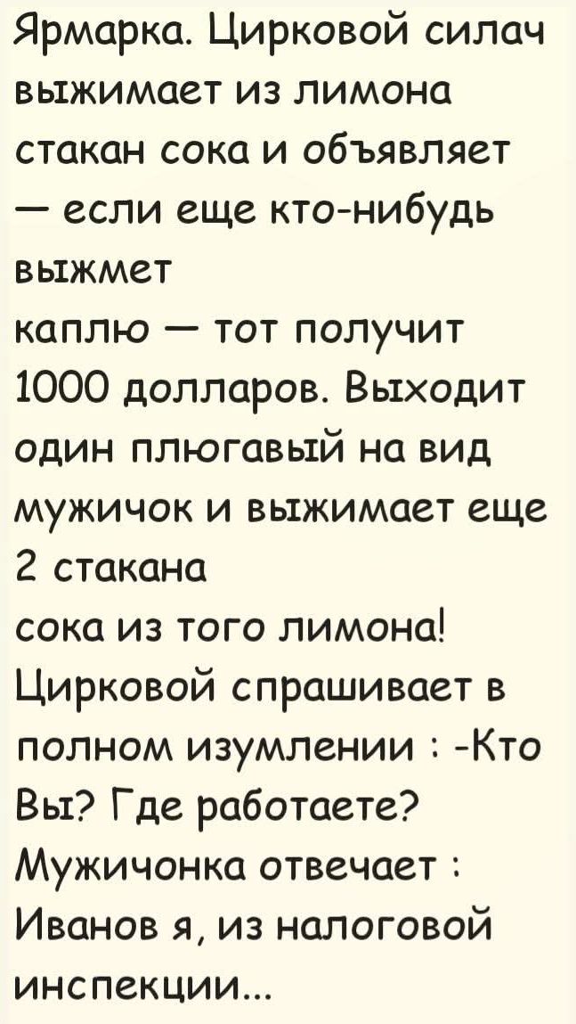 Ярмарка. Цирковой силач выжимает из лимона стакан сока и объявляет — если еще кто-нибудь выжмет каплю — тот получит 1000 долларов. Выходит один плюгавый на вид мужичок и выжимает еще 2 стакана сока из того лимона! Цирковой спрашивает в полном изумлении: -Кто Вы? Где работаете? Мужичонка отвечает: Иванов я, из налоговой инспекции...
