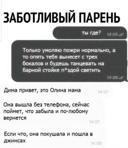 ЗАБОТЛИВЫЙ ПАРЕНЬ ТАК ЖЕ ПАРЕНЬ: Ты где? 14:05 Только умоляю пожри нормально, а то опять тебя вынесет с трех бокалов и будешь танцевать на барной стойке п*здой светить 14:06 Дима привет, это Олина мама 14:07 Она вышла без телефона, сейчас поймет, что забыла и по-любому вернется 14:07 Если что, она покушала и пошла в джинсах 14:08
