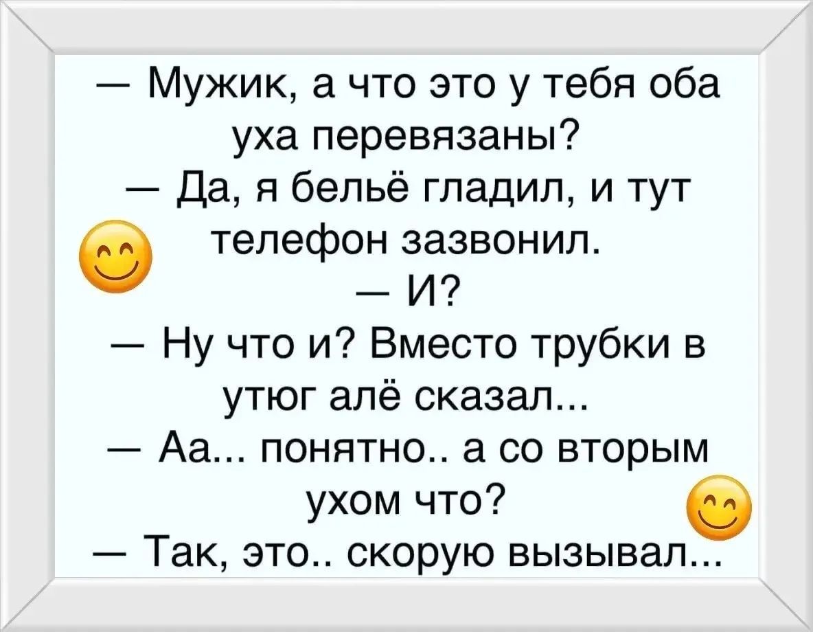 — Мужик, а что это у тебя оба уха перевязаны? — Да, я бельё гладил, и тут телефон зазвонил. — И? — Ну что и? Вместо трубки в утюг алё сказал... — Аа... понятно.. а со вторым ухом что? — Так, это.. скорую вызывавал...