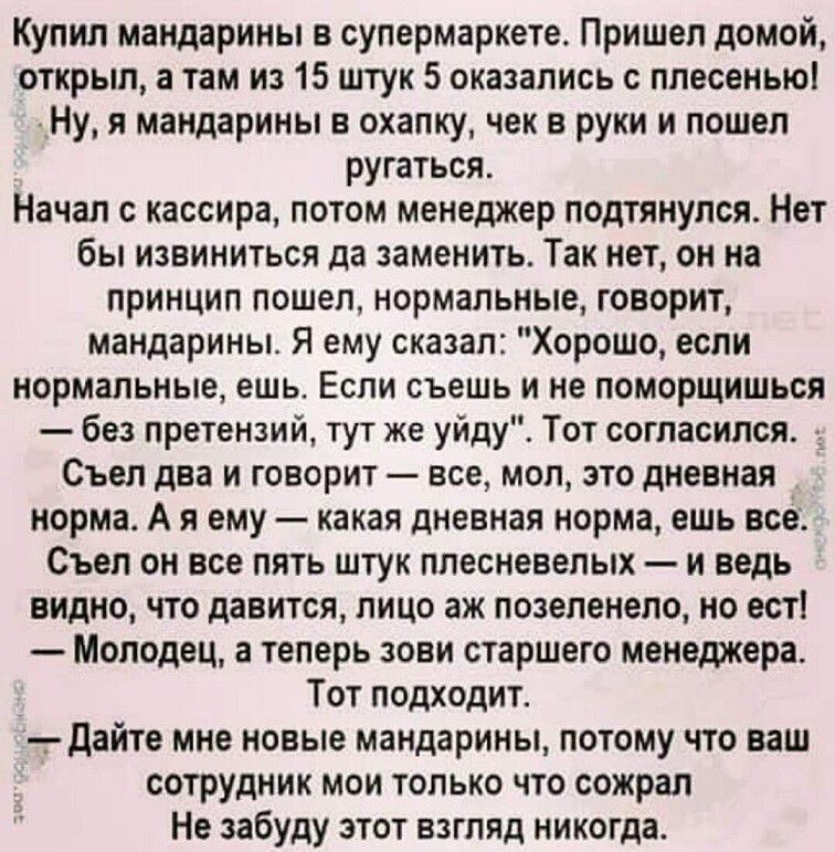 Купил мандарины в супермаркете. Пришел домой, открыл, а там из 15 штук 5 оказались с плесенью! Ну, я мандарины в охапку, чек в руки и пошел ругаться. Начал с кассира, потом менеджер подтянулся. Нет бы извининиться да заменить. Так нет, он на принцип пошел, нормальные, говорит, мандарины. Я ему сказал: 