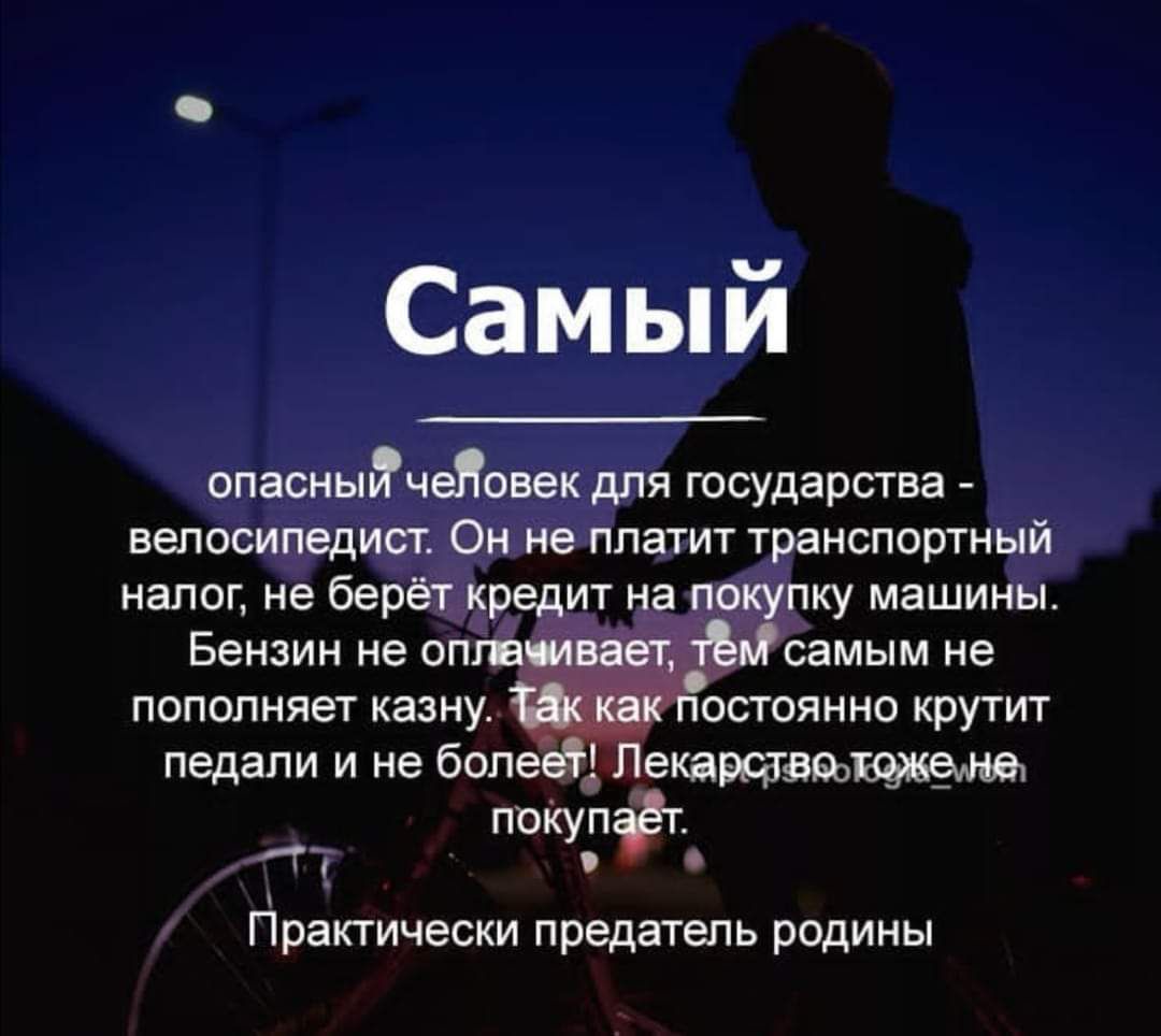 Самый опасный человек для государства - велосипедист. Он не платит транспортный налог, не берёт кредит на покупку машины. Бензин не оплачивает, тем самым не пополняет казну. Так как постоянно крутит педали и не болеет! Лекарство тоже не покупает. Практически предатель родины