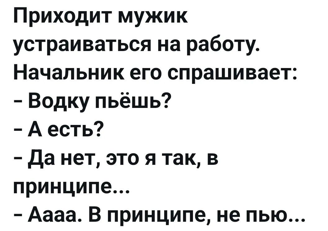 Приходит мужик устраиваться на работу. Начальник его спрашивает: - Водку пьёшь? - А есть? - Да нет, это я так, в принципе... - Аааа. В принципе, не пью...