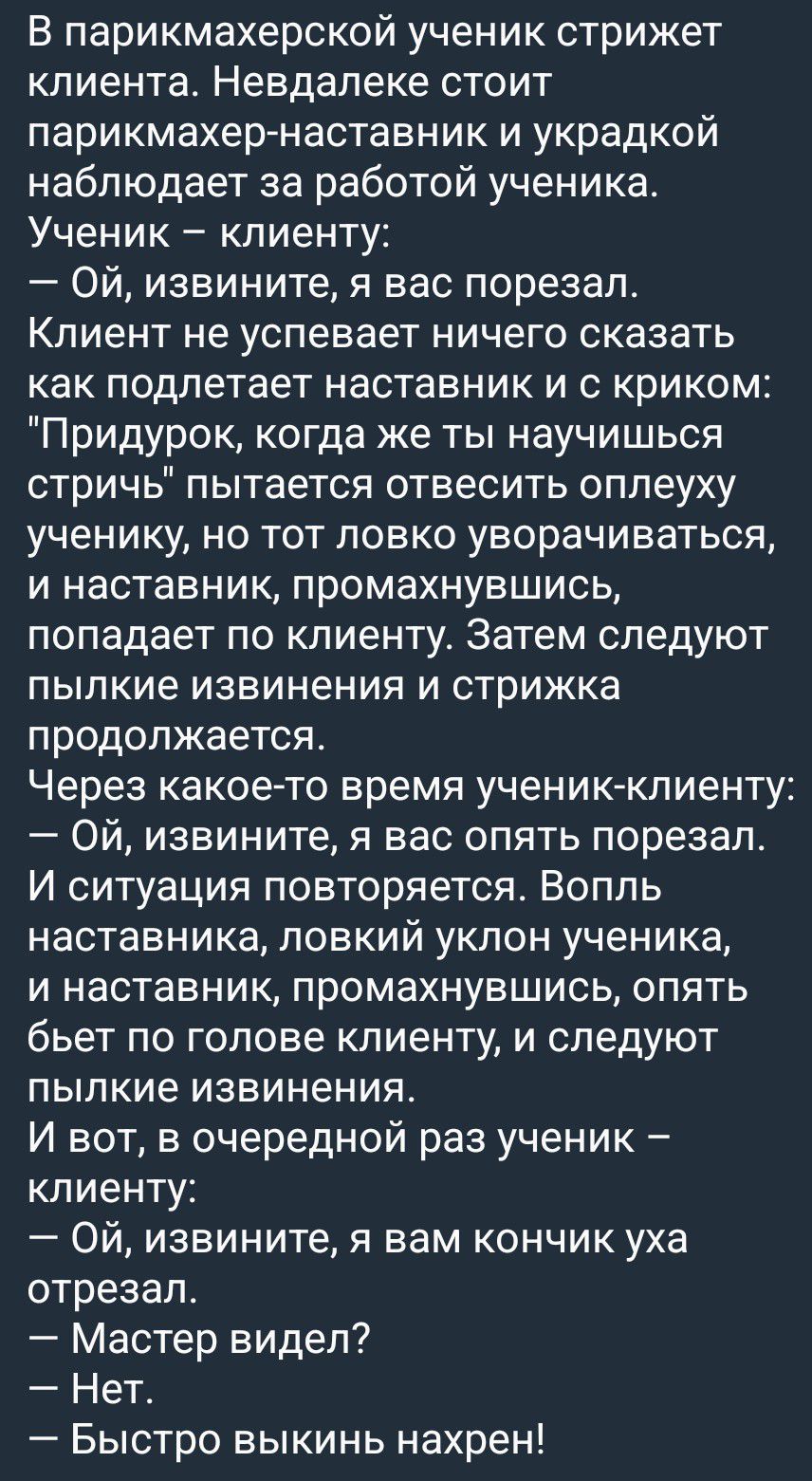 В парикмахерской ученик стрижет клиента. Неподалеку стоит парикмахер-наставник и украдкой наблюдает за работой ученика. Ученик – клиенту: – Ой, извините, я вас порезал. Клиент не успевает ничего сказать как подлетает наставник и с криком: 