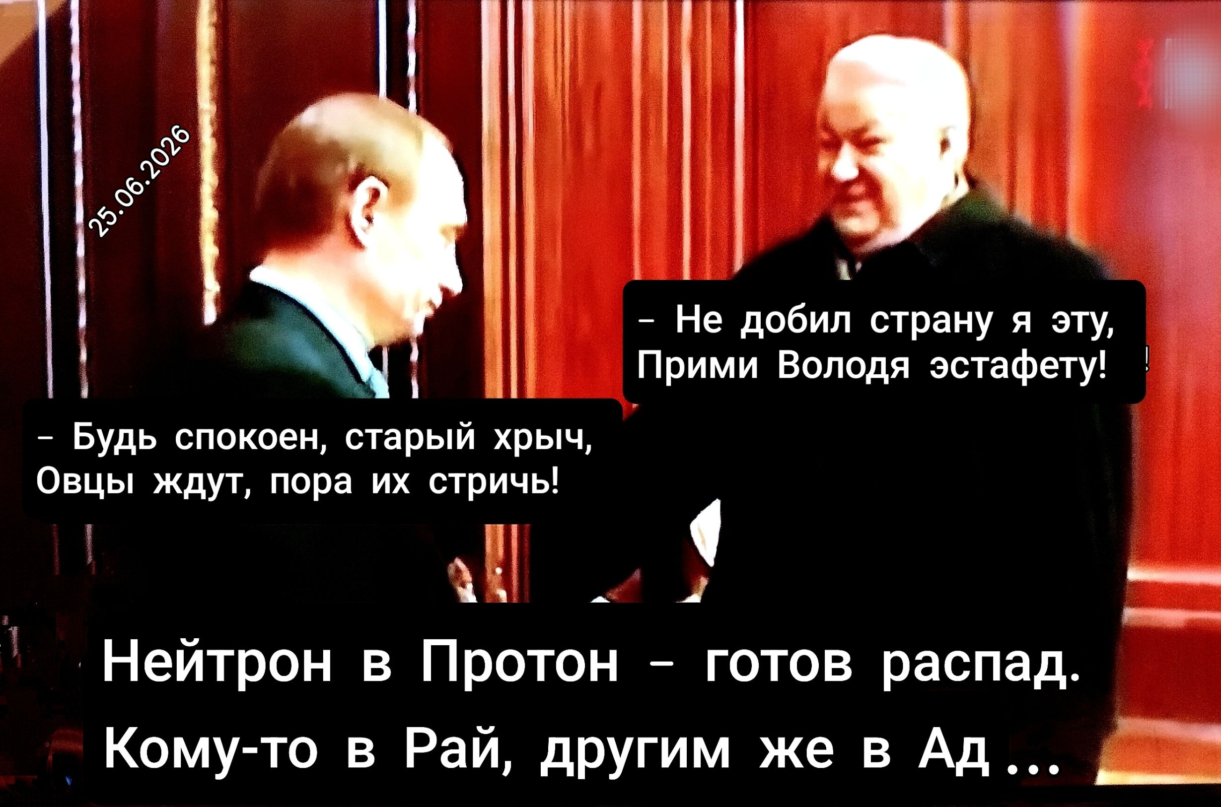 25.06.2026. Не добил страну я эту, Прими Володя эстафету! Будь спокоен, старый хрыч, Овцы ждут, пора их стричь! Нейтрон в Протон - готов распад. Кому-то в Рай, другим же в Ад...