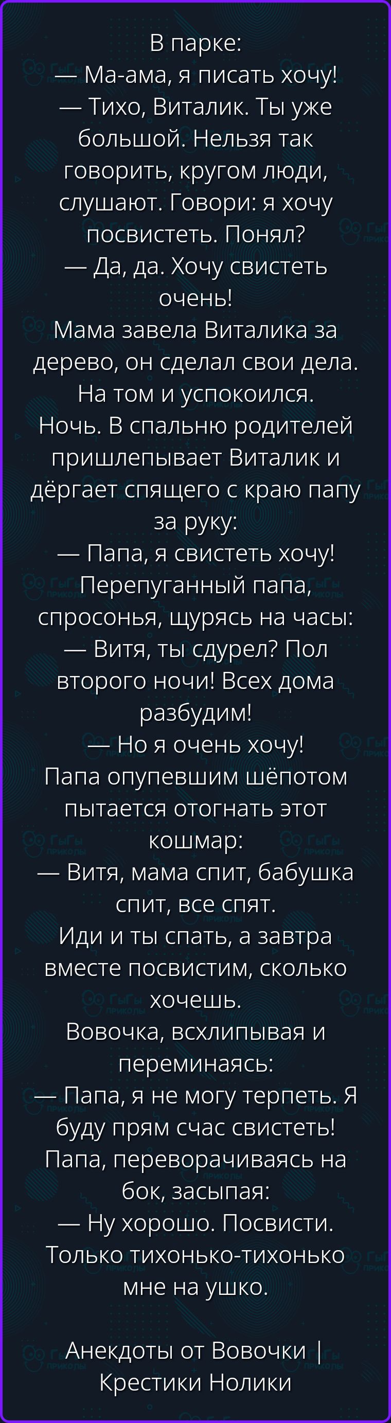 В парке: — Ма-ама, я писать хочу! — Тихо, Виталик. Ты уже большой. Нельзя так говорить, кругом люди, слушают. Говори: я хочу посвистеть. Понял? — Да, да. Хочу свистеть очень! Мама завела Виталика за дерево, он сделал свои дела. На том и успокоился. Ночь. В спальню родителей пришлепывает Виталик и дёргает спящего с краю папу за руку: — Папа, я