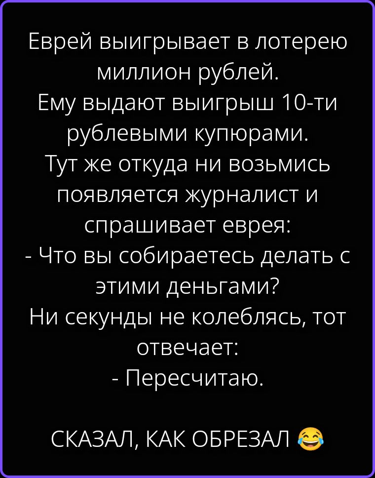 Еврей выигрывает в лотерею миллион рублей. Ему выдают выигрыш 10-ти рублевыми купюрами. Тут же откуда ни возьмись появляется журналист и спрашивает еврея: - Что вы собираетесь делать с этими деньгами? Ни секунды не колеблясь, тот отвечает: - Пересчитаю. СКАЗАЛ, КАК ОБРЕЗАЛ