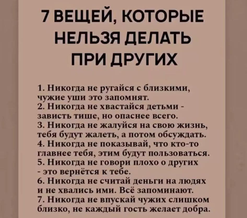 7 ВЕЩЕЙ, КОТОРЫЕ НЕЛЬЗЯ ДЕЛАТЬ ПРИ ДРУГИХ
1. Никогда не ругайся с близкими, чужие уши это запомнят.
2. Никогда не хвастайся детьми - зависть тише, но опаснее всего.
3. Никогда не жалуйся на свою жизнь, тебя будут жалеть, а потом обсуждать.
4. Никогда не показывай, что кто-то главнее тебя, этим будут пользоваться.
5. Никогда не говори плохо о