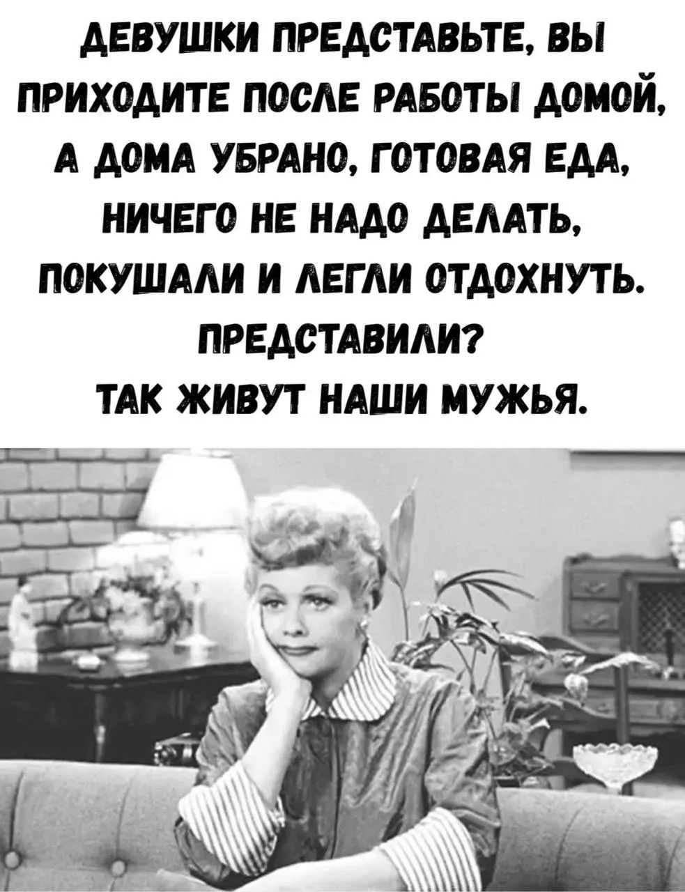 ДЕВУШКИ ПРЕДСТАВЬТЕ, ВЫ ПРИХОДИТЕ ПОСЛЕ РАБОТЫ ДОМОЙ, А ДОМА УБРАНО, ГОТОВАЯ ЕДА, НИЧЕГО НЕ НАДО ДЕЛАТЬ, ПОКУШАЛИ И ЛЕГЛИ ОТДОХНУТЬ. ПРЕДСТАВИЛИ? ТАК ЖИВУТ НАШИ МУЖЬЯ.
