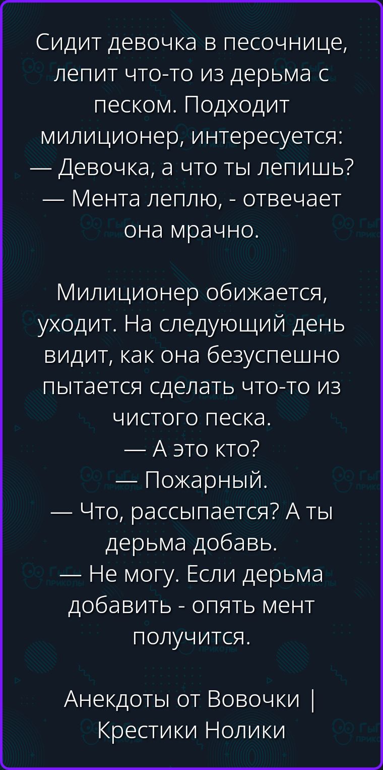 Сидит девочка в песочнице, лепит что-то из дерьма с песком. Подходит милиционер, интересуется: — Девочка, а что ты лепишь? — Мента леплю, - отвечает она мрачно. Милиционер обижается, уходит. На следующий день видит, как она безуспешно пытается сделать что-то из чистого песка. — А это кто? — Пожарный. — Что, рассыпается? А ты дерьма добавь. — Не