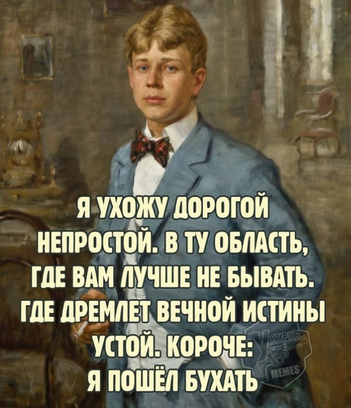 Я УХОЖУ ДОРОГОЙ НЕПРОСТОЙ. В ТУ ОБЛАСТЬ, ГДЕ ВАМ ЛУЧШЕ НЕ БЫВАТЬ. ГДЕ ДРЕМЛЕТ ВЕЧНОЙ ИСТИНЫ УСТОЙ. КОРОЧЕ: Я ПОШЁЛ БУХАТЬ
