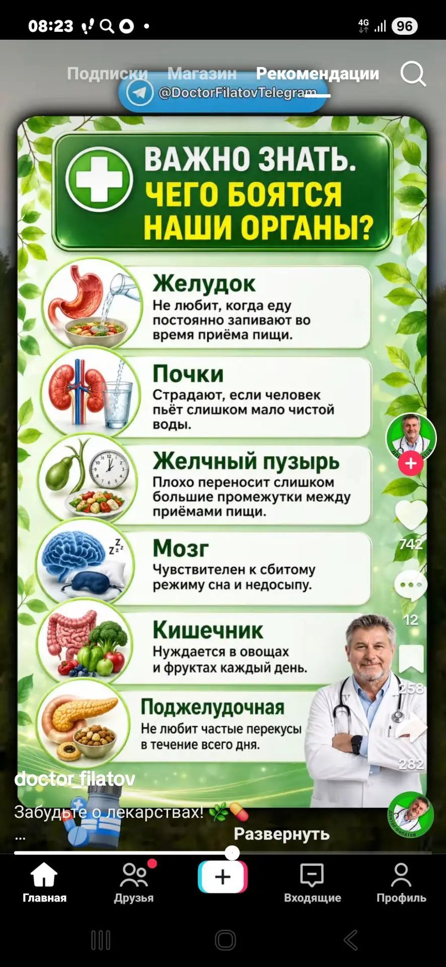 08:23 Подписки Магазин Рекомендации @DoctorFilatovTelegram ВАЖНО ЗНАТЬ. ЧЕГО БОЯТСЯ НАШИ ОРГАНЫ? Желудок Не любит, когда еду постоянно запивают во время приёма пищи. Почки Страдают, если человек пьёт слишком мало чистой воды. Желчный пузырь Плохо переносит слишком большие промежутки между приёмами пищи. Мозг Чувствителен к сбитому режиму сна и