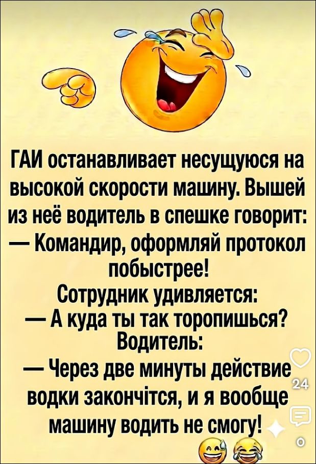 ГАИ останавливает несущуюся на высокой скорости машину. Вышед из неё водитель в спешке говорит: — Командир, оформляй протокол побыстрее! Сотрудник удивляется: — А куда ты так торопишься? Водитель: — Через две минуты действие водки законччится, и я вообще машину водить не смогу!