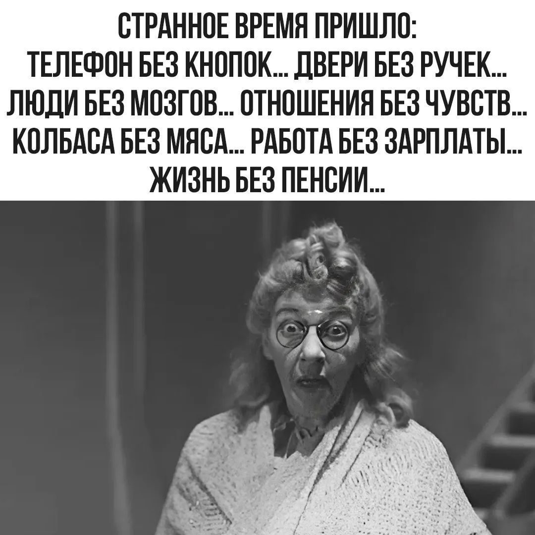 СТРАННОЕ ВРЕМЯ ПРИШЛО:
ТЕЛЕФОН БЕЗ КНОПОК... ДВЕРИ БЕЗ РУЧЕК...
ЛЮДИ БЕЗ МОЗГОВ... ОТНОШЕНИЯ БЕЗ ЧУВСТВ...
КОЛБАСА БЕЗ МЯСА... РАБОТА БЕЗ ЗАРПЛАТЫ...
ЖИЗНЬ БЕЗ ПЕНСИИ...