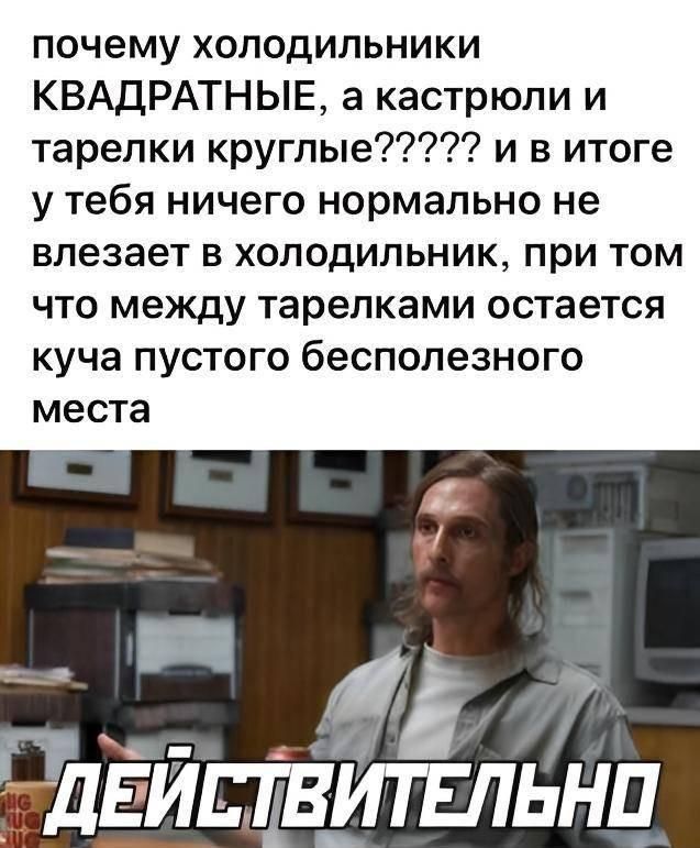 почему холодильники КВАДРАТНЫЕ, а кастрюли и тарелки круглые???? и в итоге у тебя ничего нормально не влезает в холодильник, при том что между тарелками остается куча пустого бесполезного места ДЕЙСТВИТЕЛЬНО