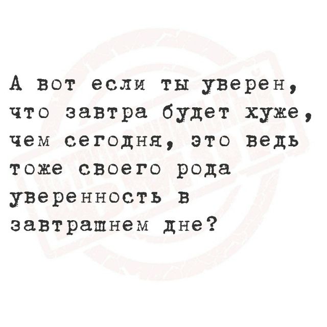 А вот если ты уверен, что завтра будет хуже, чем сегодня, это ведь тоже своего рода уверенность в завтрашнем дне?
