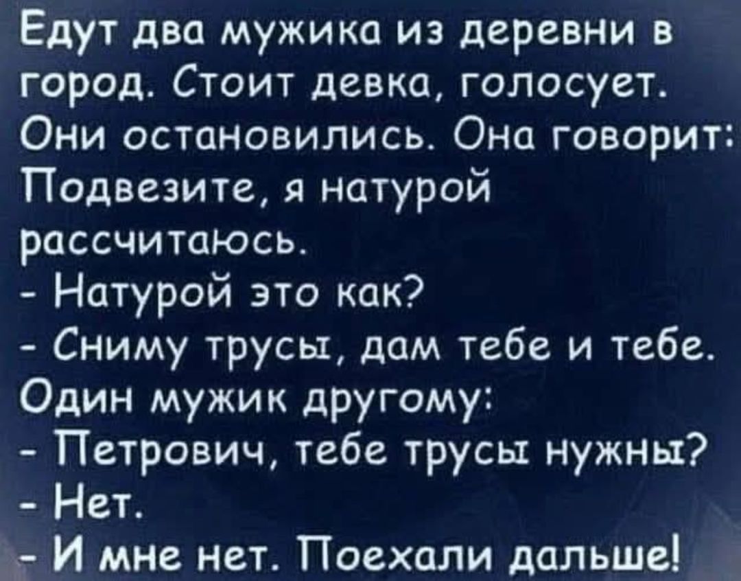 Едут два мужика из деревни в город. Стоит девка, голосует. Они остановились. Она говорит: Подвезите, я натурой рассчитаюсь. - Натурой это как? - Сниму трусы, дам тебе и тебе. Один мужик другому: - Петрович, тебе трусы нужны? - Нет. - И мне нет. Поехали дальше!