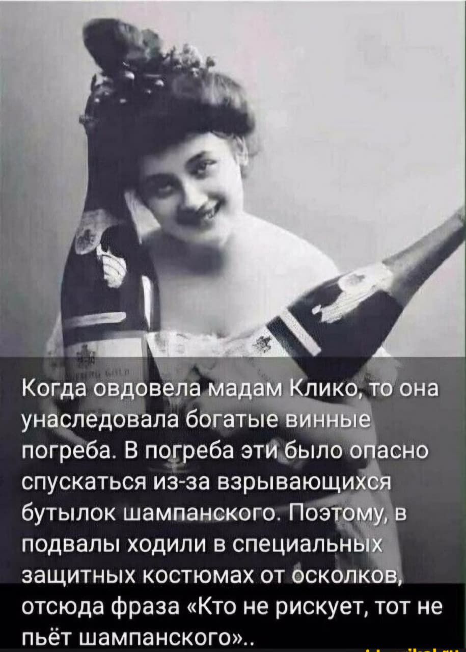 Когда овдовела мадам Клико, то она унаследовала богатые винные погреба. В погреба эти было опасно спускаться из-за взрывающихся бутылок шампанского. Поэтому, в подвалы ходили в специальных защитных костюмах от осколков, отсюда фраза «Кто не рискует, тот не пьёт шампанского»..