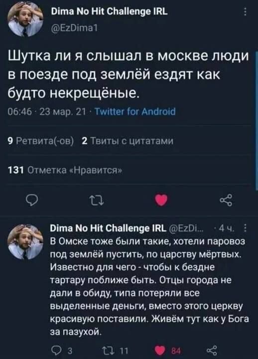 Шутка ли я слышал в Москве люди в поезде под землёй ездят как будто некрещёные. В Омске тоже были такие, хотели паровоз под землёй пустить, по царству мёртвых. Известно для чего - чтобы к бездне тартару поближе быть. Отцы города не дали в обиду, типа потеряли все выделенные деньги, вместо этого церкву красивую поставили. Живём тут как у Бога за