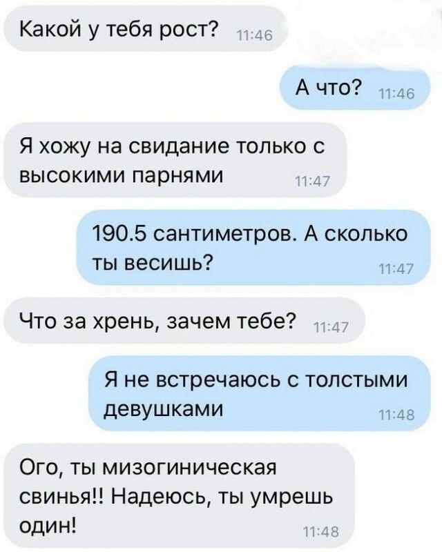 Какой у тебя рост? 11:46 А что? 11:46 Я хожу на свидание только с высокими парнями 11:47 190.5 сантиметров. А сколько ты весишь? 11:47 Что за хрень, зачем тебе? 11:47 Я не встречаюсь с толстыми девушками 11:48 Ого, ты мизогиническая свинья!! Надеюсь, ты умрешь один! 11:48