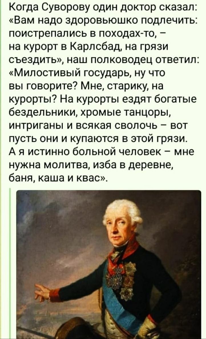 Когда Суворову один доктор сказал: «Вам надо здоровьюшко подлечить: поистрепались в походах-то, - на курорт в Карлсбад, на грязи съездить», наш полководец ответил: «Милостивый государь, ну что вы говорите? Мне, старику, на курорты? На курорты ездят богатые бездельники, хромые танцоры, интриганы и всякая сволочь - вот пусть они и купаются в этой