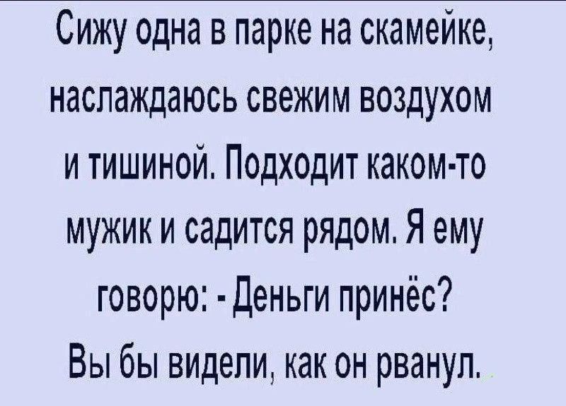 Сижу одна в парке на скамейке, наслаждаюсь свежим воздухом и тишиной. Подходит какой-то мужик и садится рядом. Я ему говорю: - Деньги принёс? Вы бы видели, как он рванул.