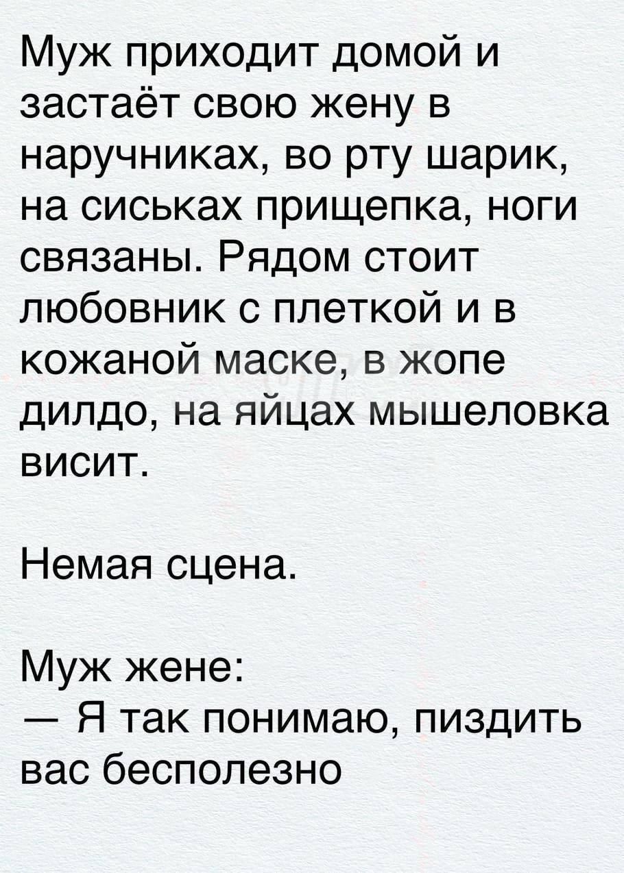 Муж приходит домой и застаёт свою жену в наручниках, во рту шарик, на сиськах прищепка, ноги связаны. Рядом стоит любовник с плеткой и в кожаной маске, в жопе дилдо, на яйцах мышеловка висит. Немая сцена. Муж жене: — Я так понимаю, пиздить вас бесполезно