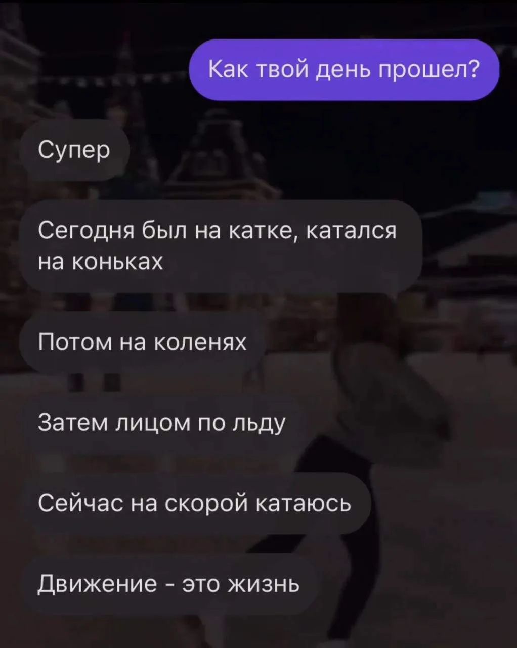 Как твой день прошел? Супер. Сегодня был на катке, катался на коньках. Потом на коленях. Затем лицом по льду. Сейчас на скорой катаюсь. Движение - это жизнь.