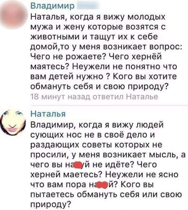 Владимир: Наталья, когда я вижу молодых мужа и жену которые возятся с животными и тащут их к себе домой,то у меня возникает вопрос: Чего не рожаете? Чего хернёй маятесь? Неужели не понятно что вам детей нужно ? Кого вы хотите обмануть себя и свою природу? Наталья: Владимир, когда я вижу людей сующих нос не в своё дело и раздающих советов которых